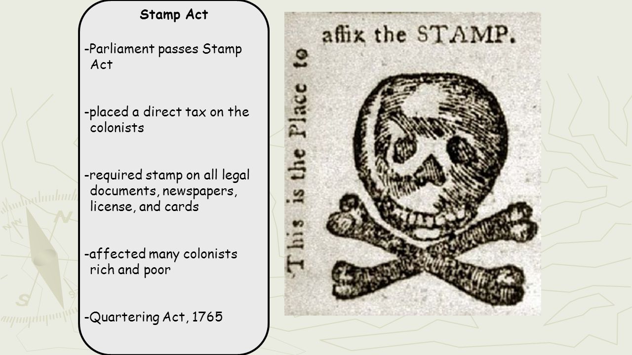 Stamp Act -Parliament passes Stamp Act -placed a direct tax on the colonists -required stamp on all legal documents, newspapers, license, and cards -affected many colonists rich and poor -Quartering Act, 1765