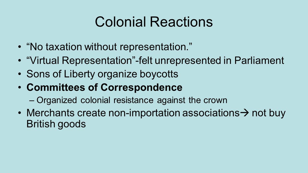 Colonial Reactions No taxation without representation. Virtual Representation -felt unrepresented in Parliament Sons of Liberty organize boycotts Committees of Correspondence –Organized colonial resistance against the crown Merchants create non-importation associations  not buy British goods