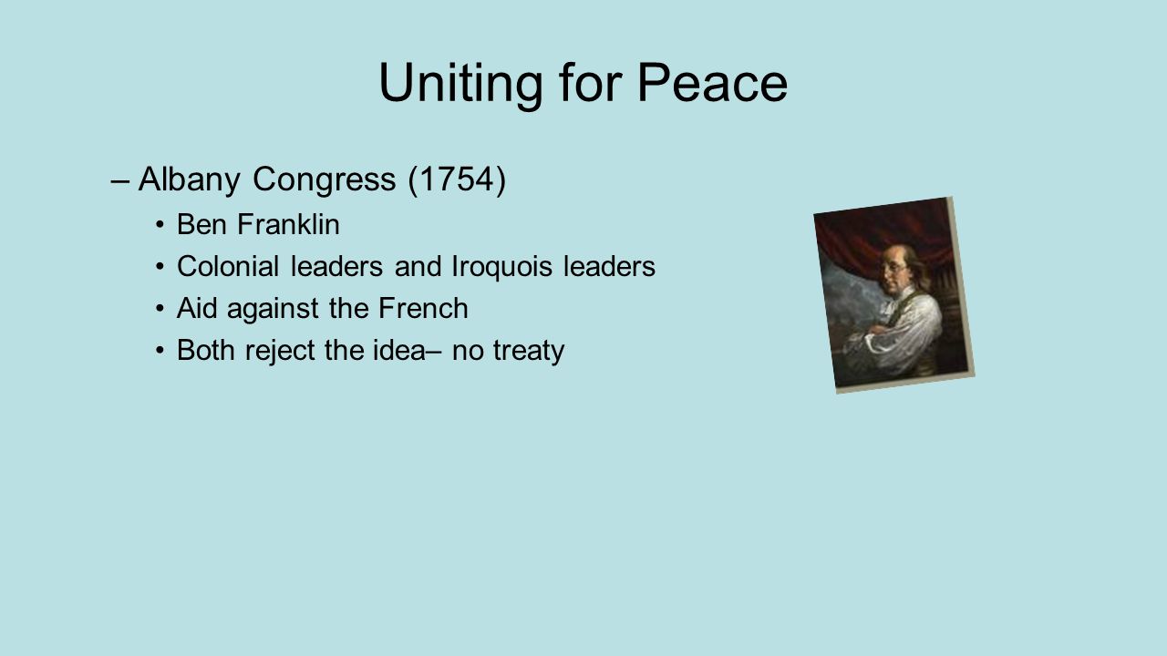 Uniting for Peace –Albany Congress (1754) Ben Franklin Colonial leaders and Iroquois leaders Aid against the French Both reject the idea– no treaty