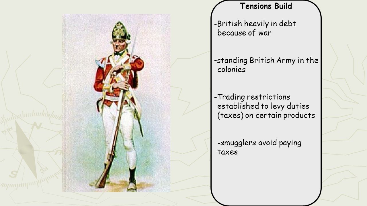 Tensions Build -British heavily in debt because of war -standing British Army in the colonies -Trading restrictions established to levy duties (taxes) on certain products -smugglers avoid paying taxes