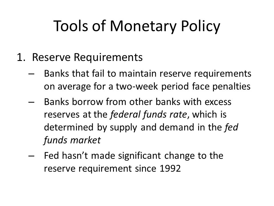 Tools of Monetary Policy 1.Reserve Requirements – Banks that fail to maintain reserve requirements on average for a two-week period face penalties – Banks borrow from other banks with excess reserves at the federal funds rate, which is determined by supply and demand in the fed funds market – Fed hasn’t made significant change to the reserve requirement since 1992