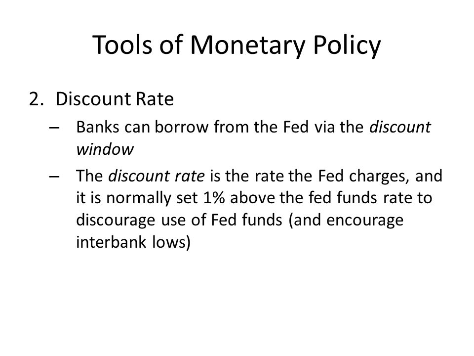 Tools of Monetary Policy 2.Discount Rate – Banks can borrow from the Fed via the discount window – The discount rate is the rate the Fed charges, and it is normally set 1% above the fed funds rate to discourage use of Fed funds (and encourage interbank lows)