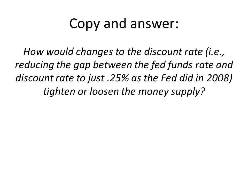 Copy and answer: How would changes to the discount rate (i.e., reducing the gap between the fed funds rate and discount rate to just.25% as the Fed did in 2008) tighten or loosen the money supply
