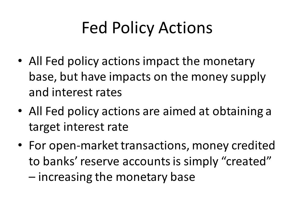 Fed Policy Actions All Fed policy actions impact the monetary base, but have impacts on the money supply and interest rates All Fed policy actions are aimed at obtaining a target interest rate For open-market transactions, money credited to banks’ reserve accounts is simply created – increasing the monetary base