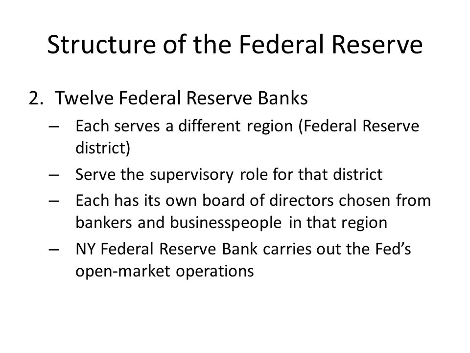 Structure of the Federal Reserve 2.Twelve Federal Reserve Banks – Each serves a different region (Federal Reserve district) – Serve the supervisory role for that district – Each has its own board of directors chosen from bankers and businesspeople in that region – NY Federal Reserve Bank carries out the Fed’s open-market operations