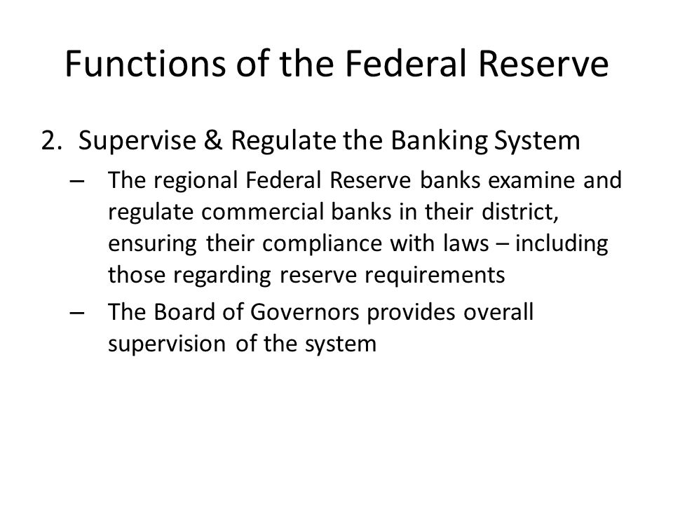 Functions of the Federal Reserve 2.Supervise & Regulate the Banking System – The regional Federal Reserve banks examine and regulate commercial banks in their district, ensuring their compliance with laws – including those regarding reserve requirements – The Board of Governors provides overall supervision of the system