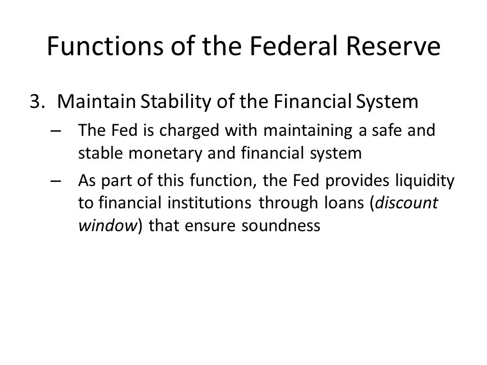 Functions of the Federal Reserve 3.Maintain Stability of the Financial System – The Fed is charged with maintaining a safe and stable monetary and financial system – As part of this function, the Fed provides liquidity to financial institutions through loans (discount window) that ensure soundness