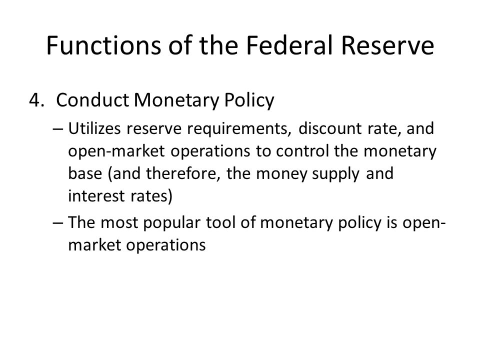 Functions of the Federal Reserve 4.Conduct Monetary Policy – Utilizes reserve requirements, discount rate, and open-market operations to control the monetary base (and therefore, the money supply and interest rates) – The most popular tool of monetary policy is open- market operations