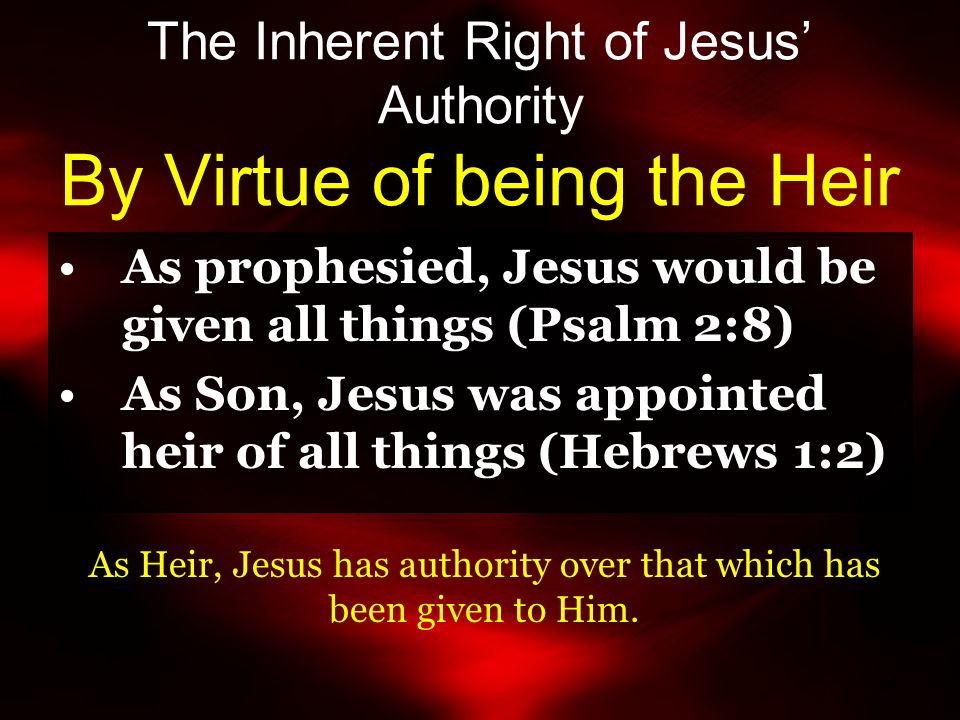 The Inherent Right of Jesus’ Authority By Virtue of being the Heir As prophesied, Jesus would be given all things (Psalm 2:8) As Son, Jesus was appointed heir of all things (Hebrews 1:2) As Heir, Jesus has authority over that which has been given to Him.