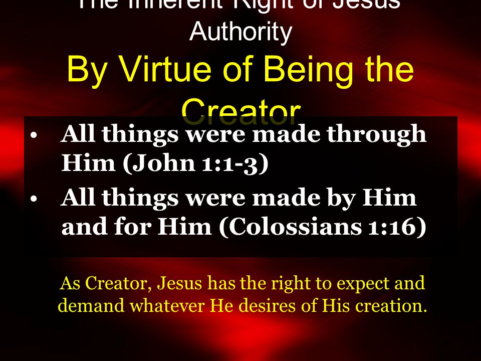 The Inherent Right of Jesus’ Authority By Virtue of Being the Creator All things were made through Him (John 1:1-3) All things were made by Him and for Him (Colossians 1:16) As Creator, Jesus has the right to expect and demand whatever He desires of His creation.