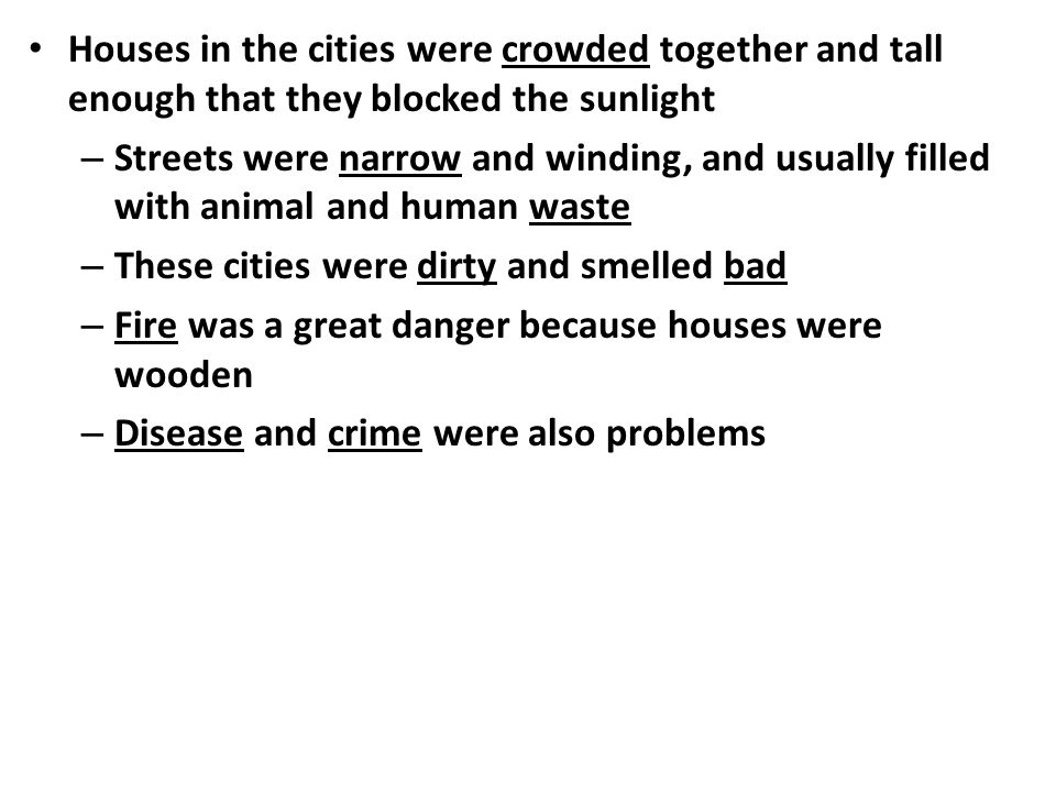 Houses in the cities were crowded together and tall enough that they blocked the sunlight – Streets were narrow and winding, and usually filled with animal and human waste – These cities were dirty and smelled bad – Fire was a great danger because houses were wooden – Disease and crime were also problems