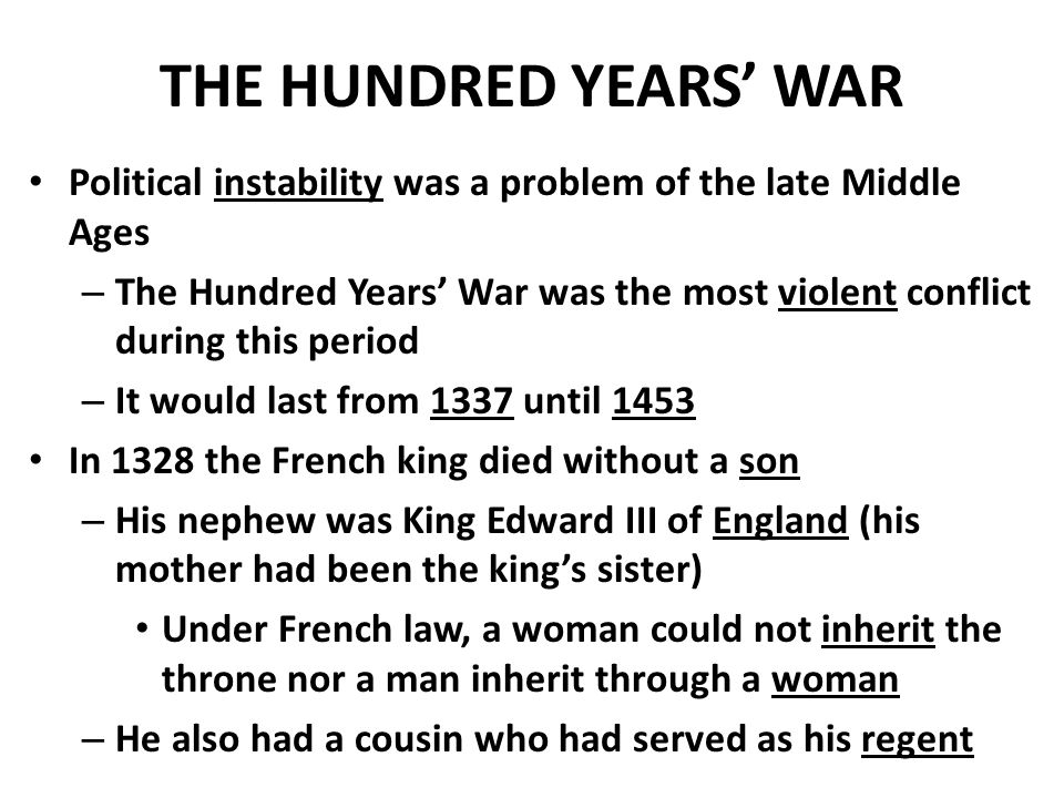 THE HUNDRED YEARS’ WAR Political instability was a problem of the late Middle Ages – The Hundred Years’ War was the most violent conflict during this period – It would last from 1337 until 1453 In 1328 the French king died without a son – His nephew was King Edward III of England (his mother had been the king’s sister) Under French law, a woman could not inherit the throne nor a man inherit through a woman – He also had a cousin who had served as his regent