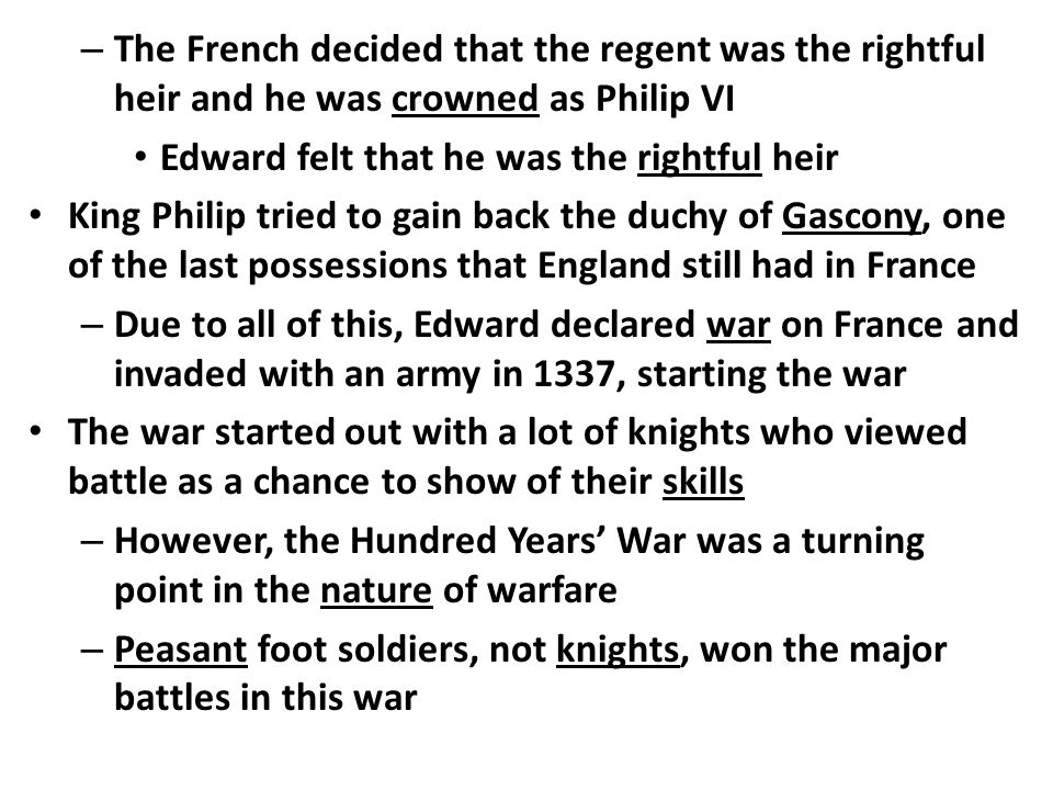 – The French decided that the regent was the rightful heir and he was crowned as Philip VI Edward felt that he was the rightful heir King Philip tried to gain back the duchy of Gascony, one of the last possessions that England still had in France – Due to all of this, Edward declared war on France and invaded with an army in 1337, starting the war The war started out with a lot of knights who viewed battle as a chance to show of their skills – However, the Hundred Years’ War was a turning point in the nature of warfare – Peasant foot soldiers, not knights, won the major battles in this war