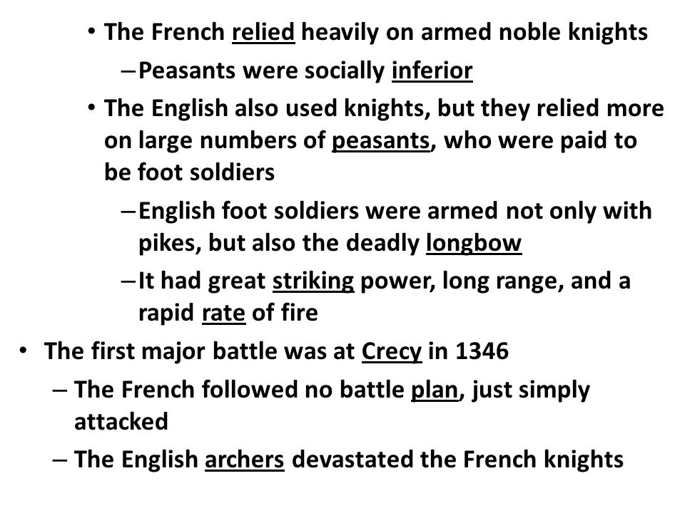 The French relied heavily on armed noble knights – Peasants were socially inferior The English also used knights, but they relied more on large numbers of peasants, who were paid to be foot soldiers – English foot soldiers were armed not only with pikes, but also the deadly longbow – It had great striking power, long range, and a rapid rate of fire The first major battle was at Crecy in 1346 – The French followed no battle plan, just simply attacked – The English archers devastated the French knights