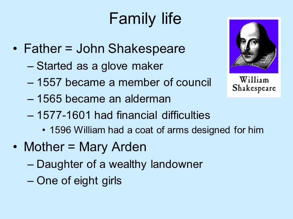 Family life Father = John Shakespeare –Started as a glove maker –1557 became a member of council –1565 became an alderman – had financial difficulties 1596 William had a coat of arms designed for him Mother = Mary Arden –Daughter of a wealthy landowner –One of eight girls