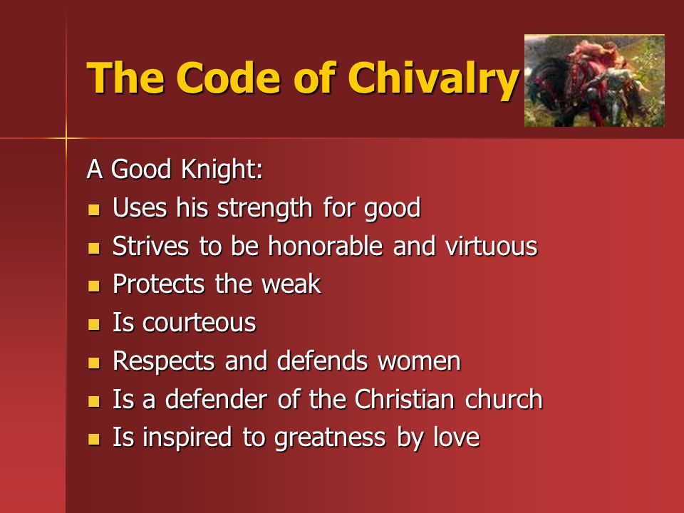 The Code of Chivalry A Good Knight: Uses his strength for good Uses his strength for good Strives to be honorable and virtuous Strives to be honorable and virtuous Protects the weak Protects the weak Is courteous Is courteous Respects and defends women Respects and defends women Is a defender of the Christian church Is a defender of the Christian church Is inspired to greatness by love Is inspired to greatness by love
