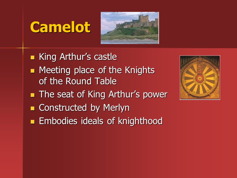Camelot King Arthur’s castle King Arthur’s castle Meeting place of the Knights of the Round Table Meeting place of the Knights of the Round Table The seat of King Arthur’s power The seat of King Arthur’s power Constructed by Merlyn Constructed by Merlyn Embodies ideals of knighthood Embodies ideals of knighthood