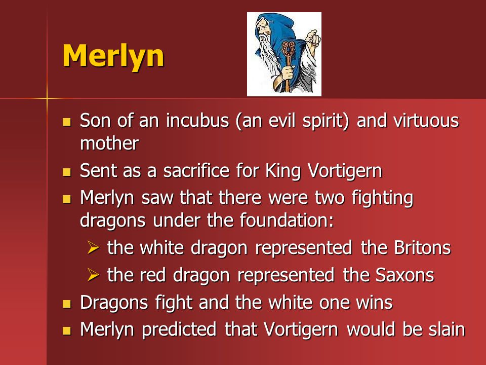 Merlyn Son of an incubus (an evil spirit) and virtuous mother Son of an incubus (an evil spirit) and virtuous mother Sent as a sacrifice for King Vortigern Sent as a sacrifice for King Vortigern Merlyn saw that there were two fighting dragons under the foundation: Merlyn saw that there were two fighting dragons under the foundation:  the white dragon represented the Britons  the red dragon represented the Saxons Dragons fight and the white one wins Dragons fight and the white one wins Merlyn predicted that Vortigern would be slain Merlyn predicted that Vortigern would be slain