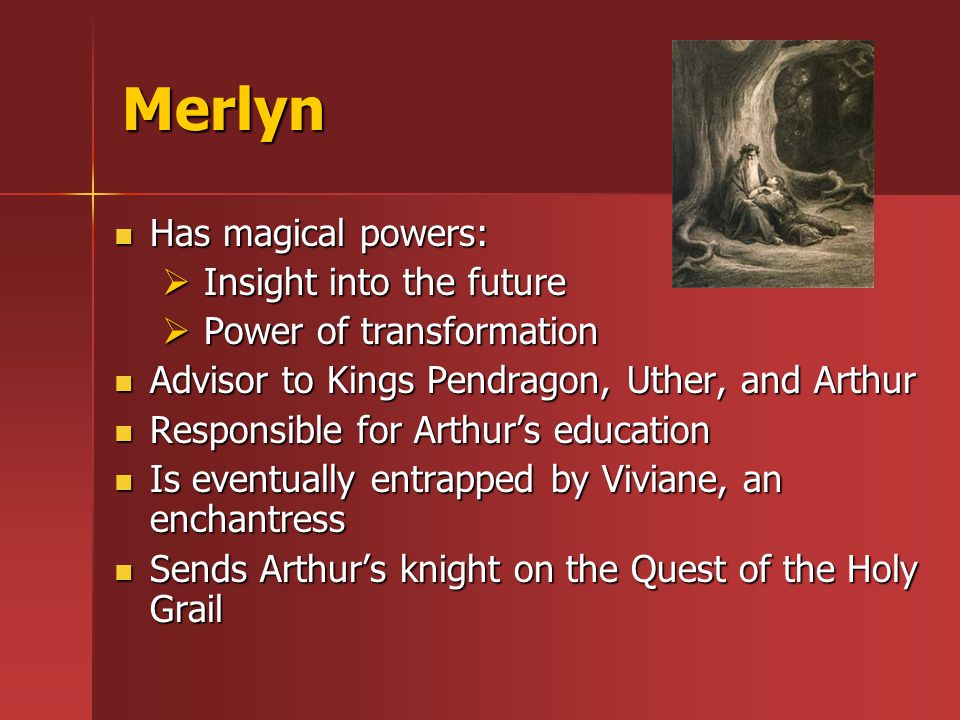Merlyn Has magical powers: Has magical powers:  Insight into the future  Power of transformation Advisor to Kings Pendragon, Uther, and Arthur Advisor to Kings Pendragon, Uther, and Arthur Responsible for Arthur’s education Responsible for Arthur’s education Is eventually entrapped by Viviane, an enchantress Is eventually entrapped by Viviane, an enchantress Sends Arthur’s knight on the Quest of the Holy Grail Sends Arthur’s knight on the Quest of the Holy Grail