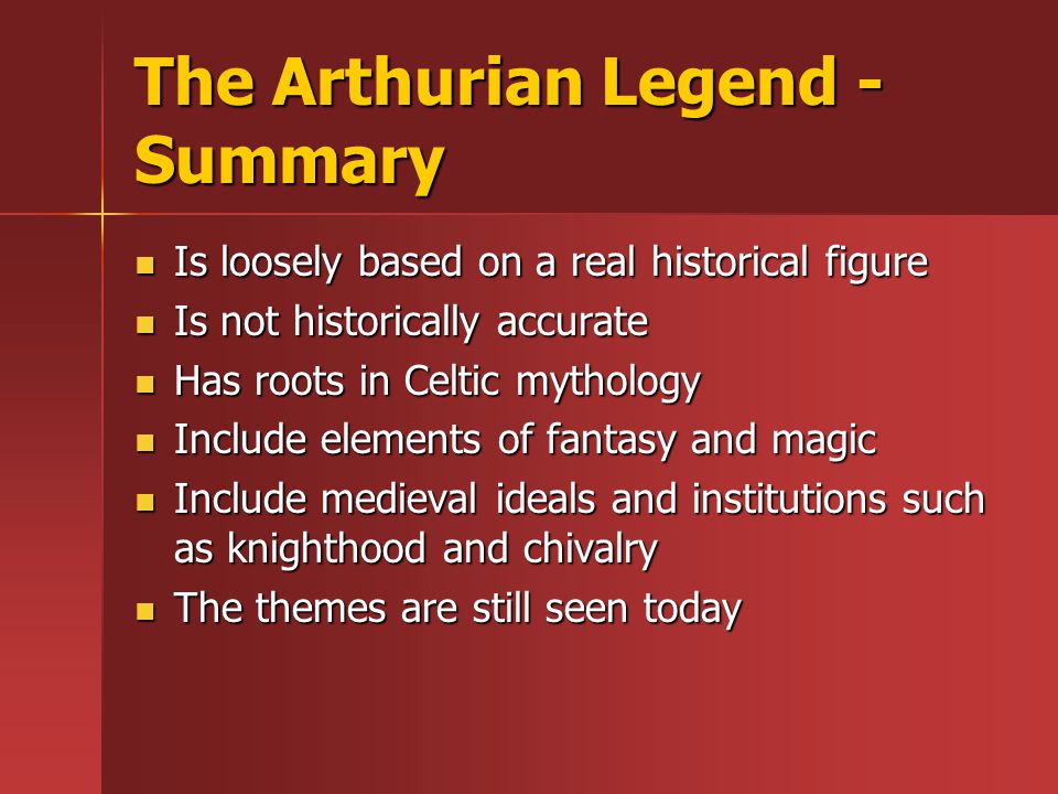 The Arthurian Legend - Summary Is loosely based on a real historical figure Is loosely based on a real historical figure Is not historically accurate Is not historically accurate Has roots in Celtic mythology Has roots in Celtic mythology Include elements of fantasy and magic Include elements of fantasy and magic Include medieval ideals and institutions such as knighthood and chivalry Include medieval ideals and institutions such as knighthood and chivalry The themes are still seen today The themes are still seen today