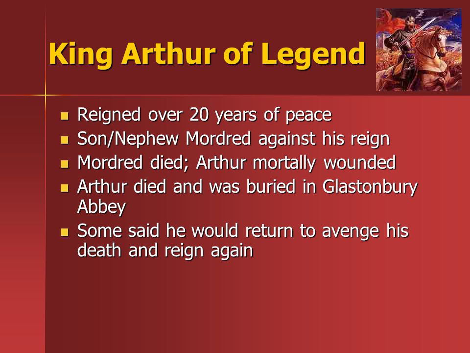 King Arthur of Legend Reigned over 20 years of peace Reigned over 20 years of peace Son/Nephew Mordred against his reign Son/Nephew Mordred against his reign Mordred died; Arthur mortally wounded Mordred died; Arthur mortally wounded Arthur died and was buried in Glastonbury Abbey Arthur died and was buried in Glastonbury Abbey Some said he would return to avenge his death and reign again Some said he would return to avenge his death and reign again