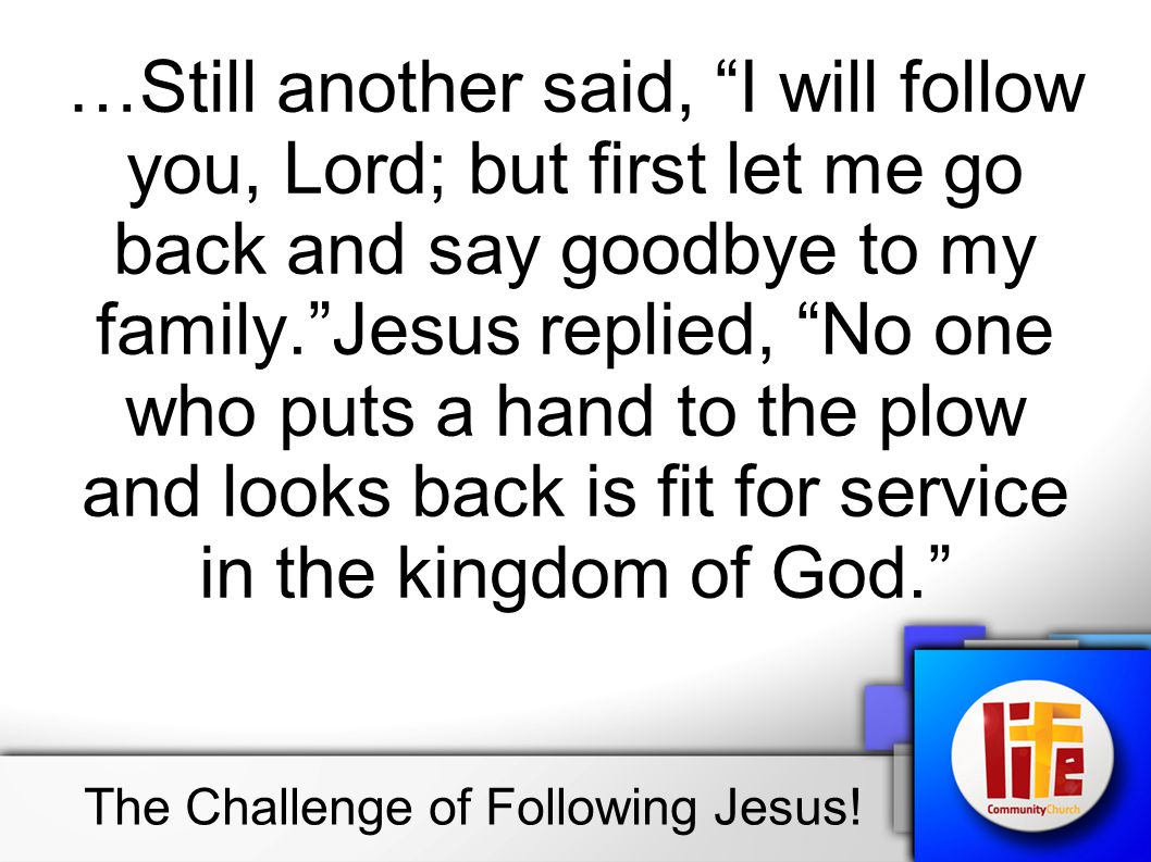 …Still another said, I will follow you, Lord; but first let me go back and say goodbye to my family. Jesus replied, No one who puts a hand to the plow and looks back is fit for service in the kingdom of God. The Challenge of Following Jesus!