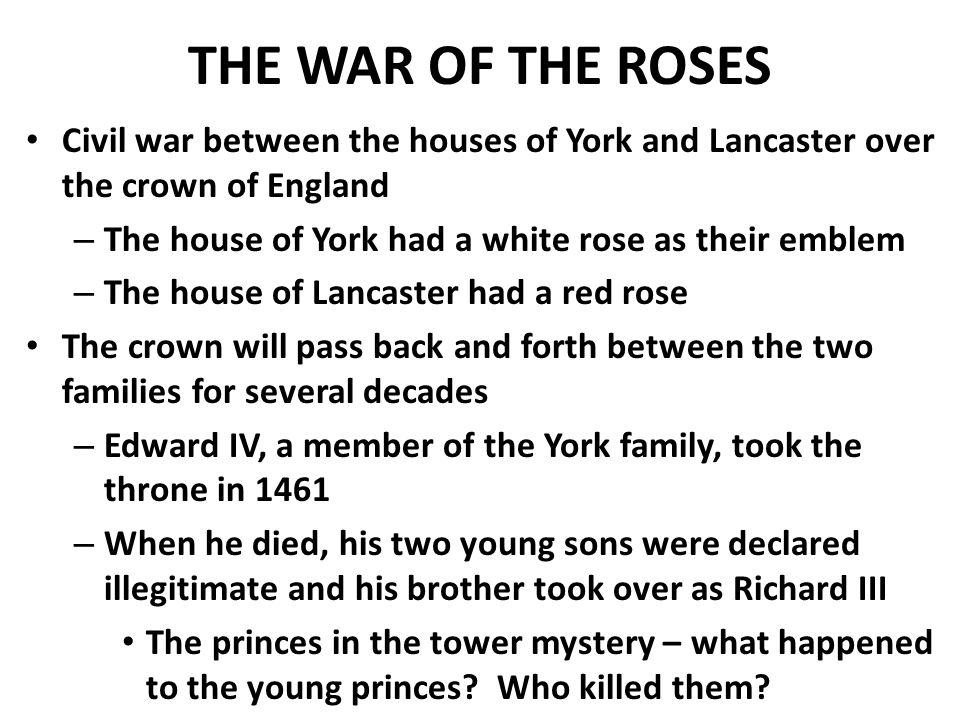 THE WAR OF THE ROSES Civil war between the houses of York and Lancaster over the crown of England – The house of York had a white rose as their emblem – The house of Lancaster had a red rose The crown will pass back and forth between the two families for several decades – Edward IV, a member of the York family, took the throne in 1461 – When he died, his two young sons were declared illegitimate and his brother took over as Richard III The princes in the tower mystery – what happened to the young princes.