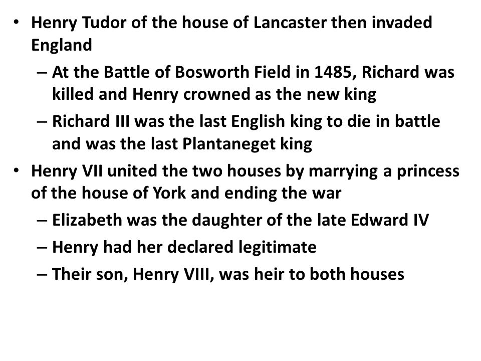 Henry Tudor of the house of Lancaster then invaded England – At the Battle of Bosworth Field in 1485, Richard was killed and Henry crowned as the new king – Richard III was the last English king to die in battle and was the last Plantaneget king Henry VII united the two houses by marrying a princess of the house of York and ending the war – Elizabeth was the daughter of the late Edward IV – Henry had her declared legitimate – Their son, Henry VIII, was heir to both houses