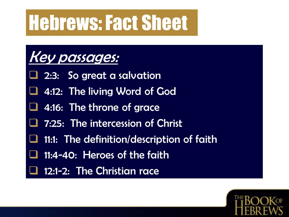 Hebrews: Fact Sheet Key passages:  2:3: So great a salvation  4:12: The living Word of God  4:16: The throne of grace  7:25: The intercession of Christ  11:1: The definition/description of faith  11:4-40: Heroes of the faith  12:1-2: The Christian race