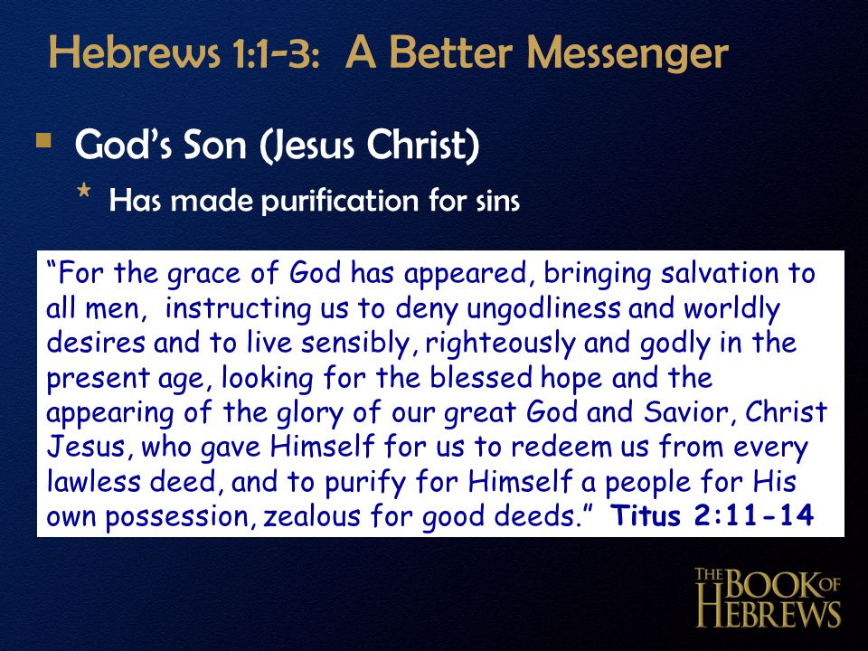 Hebrews 1:1-3: A Better Messenger  God’s Son (Jesus Christ) * Has made purification for sins For the grace of God has appeared, bringing salvation to all men, instructing us to deny ungodliness and worldly desires and to live sensibly, righteously and godly in the present age, looking for the blessed hope and the appearing of the glory of our great God and Savior, Christ Jesus, who gave Himself for us to redeem us from every lawless deed, and to purify for Himself a people for His own possession, zealous for good deeds. Titus 2:11-14