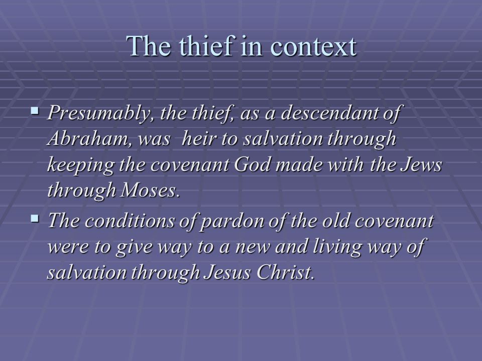 The thief in context  Presumably, the thief, as a descendant of Abraham, was heir to salvation through keeping the covenant God made with the Jews through Moses.