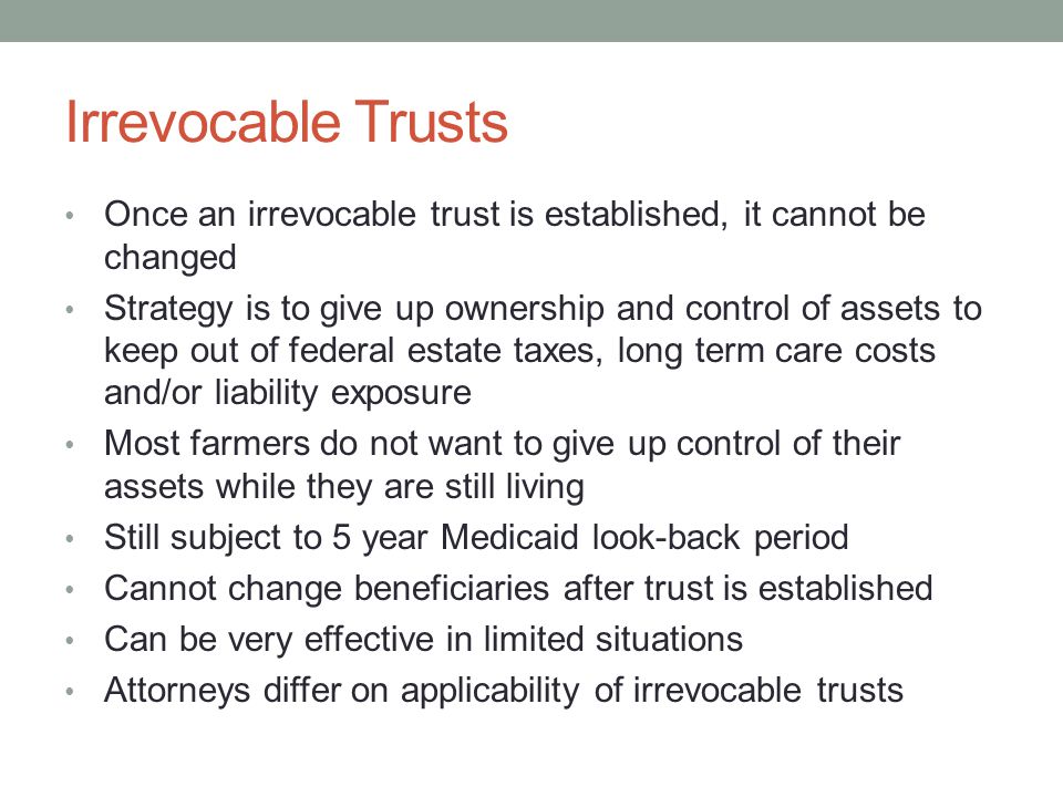 Irrevocable Trusts Once an irrevocable trust is established, it cannot be changed Strategy is to give up ownership and control of assets to keep out of federal estate taxes, long term care costs and/or liability exposure Most farmers do not want to give up control of their assets while they are still living Still subject to 5 year Medicaid look-back period Cannot change beneficiaries after trust is established Can be very effective in limited situations Attorneys differ on applicability of irrevocable trusts