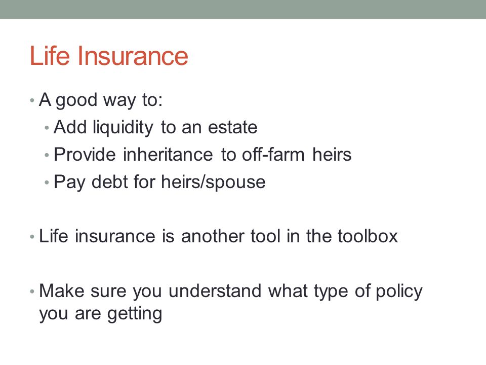 Life Insurance A good way to: Add liquidity to an estate Provide inheritance to off-farm heirs Pay debt for heirs/spouse Life insurance is another tool in the toolbox Make sure you understand what type of policy you are getting