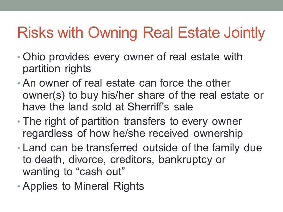 Risks with Owning Real Estate Jointly Ohio provides every owner of real estate with partition rights An owner of real estate can force the other owner(s) to buy his/her share of the real estate or have the land sold at Sherriff’s sale The right of partition transfers to every owner regardless of how he/she received ownership Land can be transferred outside of the family due to death, divorce, creditors, bankruptcy or wanting to cash out Applies to Mineral Rights