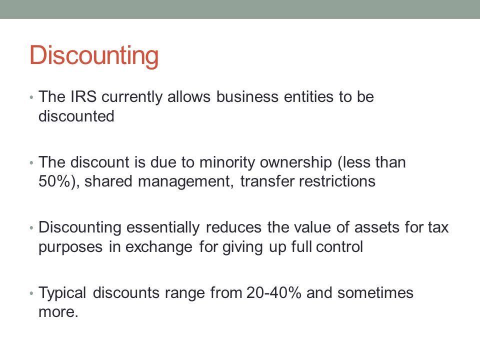 Discounting The IRS currently allows business entities to be discounted The discount is due to minority ownership (less than 50%), shared management, transfer restrictions Discounting essentially reduces the value of assets for tax purposes in exchange for giving up full control Typical discounts range from 20-40% and sometimes more.