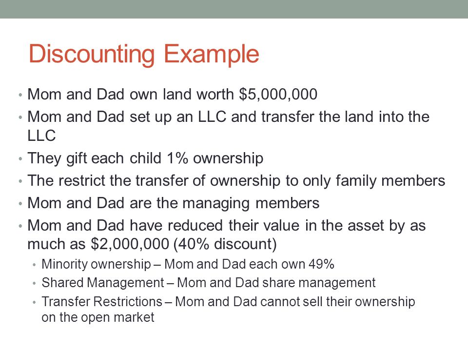 Discounting Example Mom and Dad own land worth $5,000,000 Mom and Dad set up an LLC and transfer the land into the LLC They gift each child 1% ownership The restrict the transfer of ownership to only family members Mom and Dad are the managing members Mom and Dad have reduced their value in the asset by as much as $2,000,000 (40% discount) Minority ownership – Mom and Dad each own 49% Shared Management – Mom and Dad share management Transfer Restrictions – Mom and Dad cannot sell their ownership on the open market
