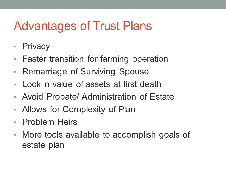 Advantages of Trust Plans Privacy Faster transition for farming operation Remarriage of Surviving Spouse Lock in value of assets at first death Avoid Probate/ Administration of Estate Allows for Complexity of Plan Problem Heirs More tools available to accomplish goals of estate plan