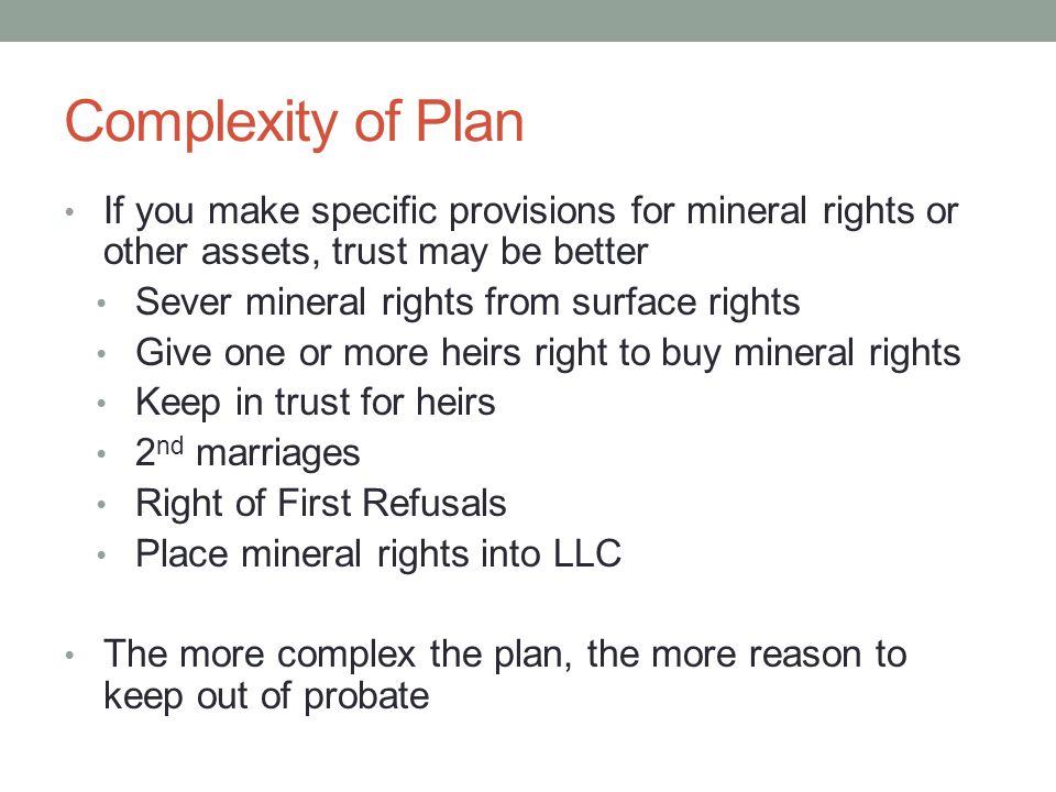 Complexity of Plan If you make specific provisions for mineral rights or other assets, trust may be better Sever mineral rights from surface rights Give one or more heirs right to buy mineral rights Keep in trust for heirs 2 nd marriages Right of First Refusals Place mineral rights into LLC The more complex the plan, the more reason to keep out of probate
