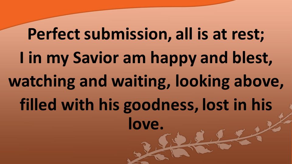 Perfect submission, all is at rest; I in my Savior am happy and blest, watching and waiting, looking above, filled with his goodness, lost in his love.