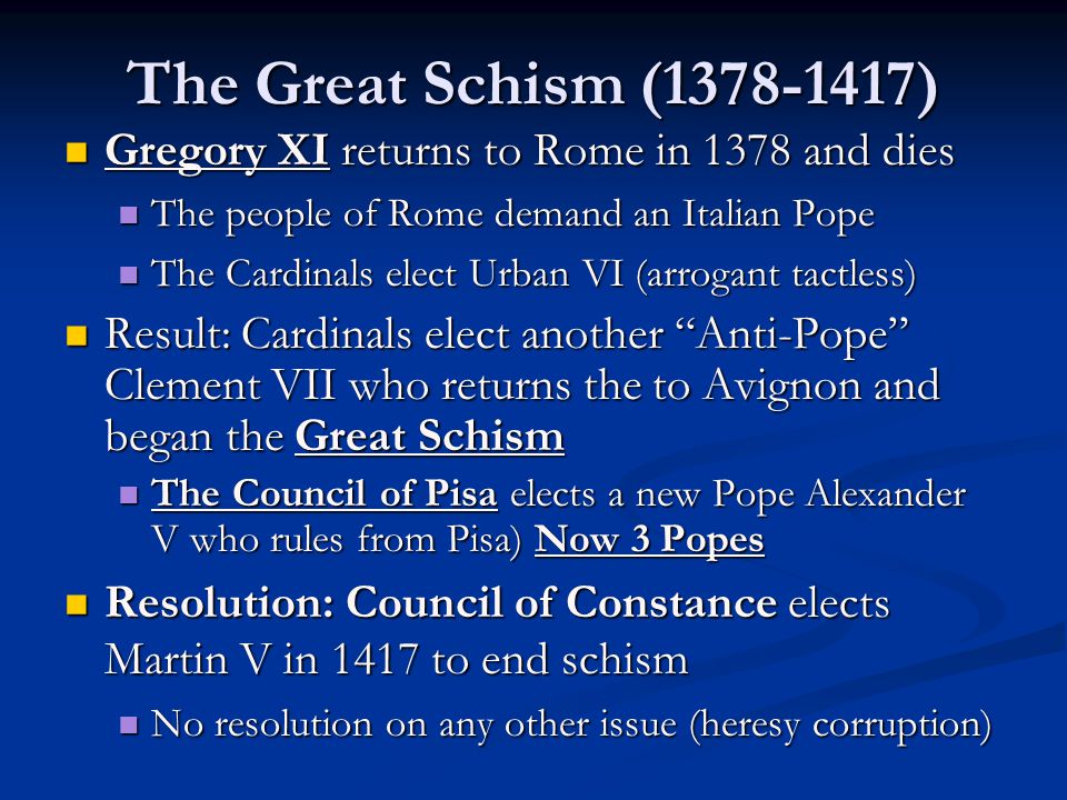 The Great Schism ( ) Gregory XI returns to Rome in 1378 and dies Gregory XI returns to Rome in 1378 and dies The people of Rome demand an Italian Pope The people of Rome demand an Italian Pope The Cardinals elect Urban VI (arrogant tactless) The Cardinals elect Urban VI (arrogant tactless) Result: Cardinals elect another Anti-Pope Clement VII who returns the to Avignon and began the Great Schism Result: Cardinals elect another Anti-Pope Clement VII who returns the to Avignon and began the Great Schism The Council of Pisa elects a new Pope Alexander V who rules from Pisa) Now 3 Popes The Council of Pisa elects a new Pope Alexander V who rules from Pisa) Now 3 Popes Resolution: Council of Constance elects Martin V in 1417 to end schism Resolution: Council of Constance elects Martin V in 1417 to end schism No resolution on any other issue (heresy corruption) No resolution on any other issue (heresy corruption)