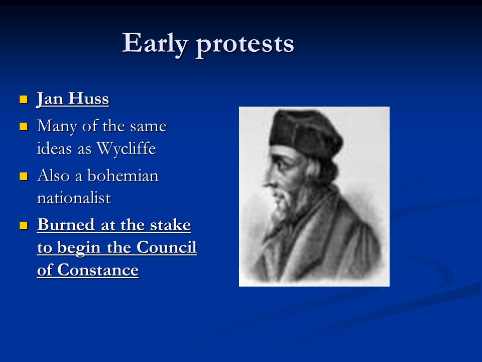 Early protests Jan Huss Jan Huss Many of the same ideas as Wycliffe Many of the same ideas as Wycliffe Also a bohemian nationalist Also a bohemian nationalist Burned at the stake to begin the Council of Constance Burned at the stake to begin the Council of Constance