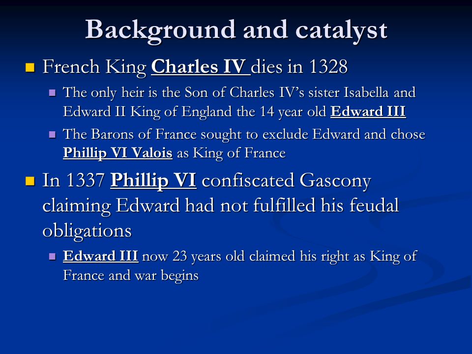 Background and catalyst French King Charles IV dies in 1328 French King Charles IV dies in 1328 The only heir is the Son of Charles IV’s sister Isabella and Edward II King of England the 14 year old Edward III The only heir is the Son of Charles IV’s sister Isabella and Edward II King of England the 14 year old Edward III The Barons of France sought to exclude Edward and chose Phillip VI Valois as King of France The Barons of France sought to exclude Edward and chose Phillip VI Valois as King of France In 1337 Phillip VI confiscated Gascony claiming Edward had not fulfilled his feudal obligations In 1337 Phillip VI confiscated Gascony claiming Edward had not fulfilled his feudal obligations Edward III now 23 years old claimed his right as King of France and war begins Edward III now 23 years old claimed his right as King of France and war begins