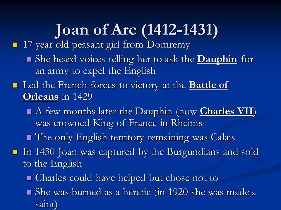 Joan of Arc ( ) 17 year old peasant girl from Domremy 17 year old peasant girl from Domremy She heard voices telling her to ask the Dauphin for an army to expel the English She heard voices telling her to ask the Dauphin for an army to expel the English Led the French forces to victory at the Battle of Orleans in 1429 Led the French forces to victory at the Battle of Orleans in 1429 A few months later the Dauphin (now Charles VII) was crowned King of France in Rheims A few months later the Dauphin (now Charles VII) was crowned King of France in Rheims The only English territory remaining was Calais The only English territory remaining was Calais In 1430 Joan was captured by the Burgundians and sold to the English In 1430 Joan was captured by the Burgundians and sold to the English Charles could have helped but chose not to Charles could have helped but chose not to She was burned as a heretic (in 1920 she was made a saint) She was burned as a heretic (in 1920 she was made a saint)