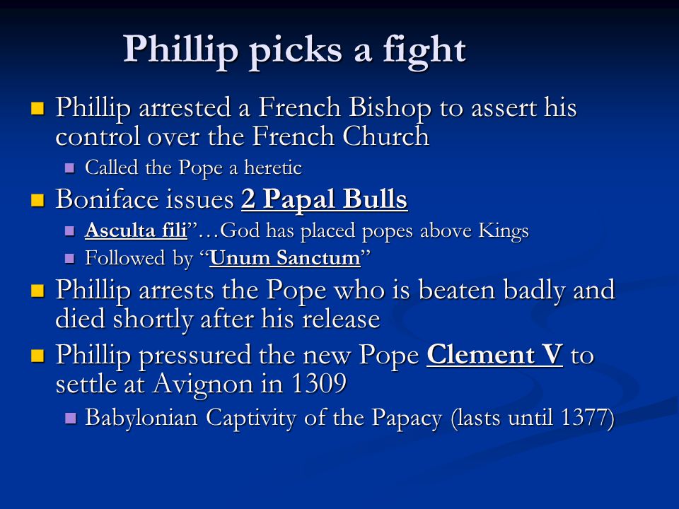 Phillip picks a fight Phillip arrested a French Bishop to assert his control over the French Church Phillip arrested a French Bishop to assert his control over the French Church Called the Pope a heretic Called the Pope a heretic Boniface issues 2 Papal Bulls Boniface issues 2 Papal Bulls Asculta fili …God has placed popes above Kings Asculta fili …God has placed popes above Kings Followed by Unum Sanctum Followed by Unum Sanctum Phillip arrests the Pope who is beaten badly and died shortly after his release Phillip arrests the Pope who is beaten badly and died shortly after his release Phillip pressured the new Pope Clement V to settle at Avignon in 1309 Phillip pressured the new Pope Clement V to settle at Avignon in 1309 Babylonian Captivity of the Papacy (lasts until 1377) Babylonian Captivity of the Papacy (lasts until 1377)
