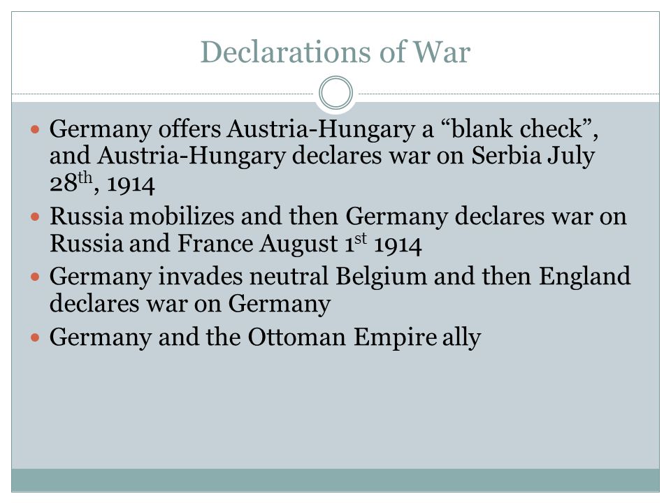 Declarations of War Germany offers Austria-Hungary a blank check , and Austria-Hungary declares war on Serbia July 28 th, 1914 Russia mobilizes and then Germany declares war on Russia and France August 1 st 1914 Germany invades neutral Belgium and then England declares war on Germany Germany and the Ottoman Empire ally