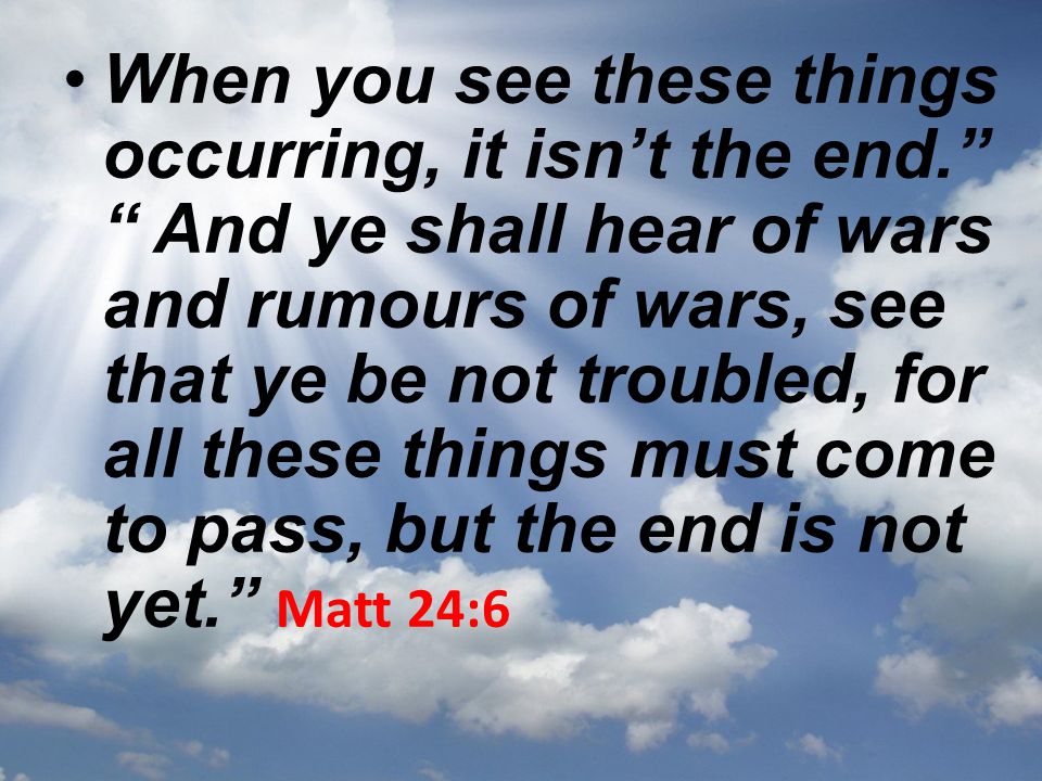 When you see these things occurring, it isn’t the end. And ye shall hear of wars and rumours of wars, see that ye be not troubled, for all these things must come to pass, but the end is not yet. Matt 24:6