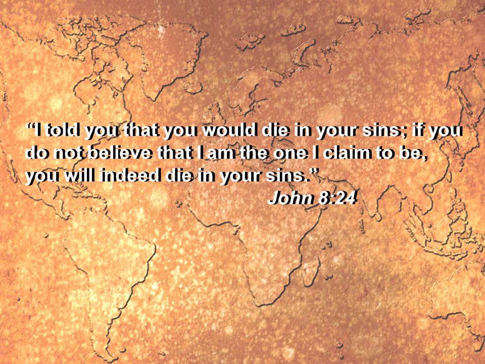 I told you that you would die in your sins; if you do not believe that I am the one I claim to be, you will indeed die in your sins. John 8:24 I told you that you would die in your sins; if you do not believe that I am the one I claim to be, you will indeed die in your sins. John 8:24