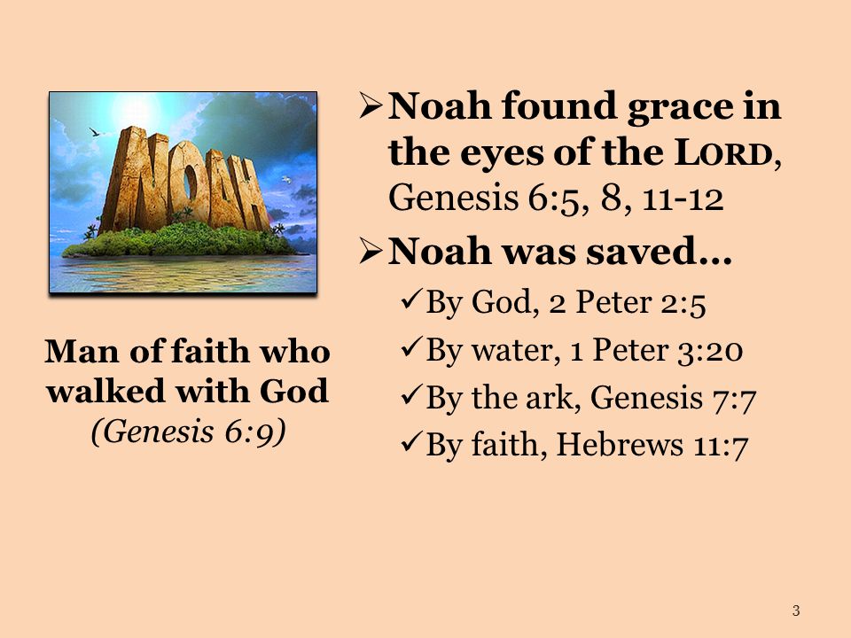 Man of faith who walked with God (Genesis 6:9)  Noah found grace in the eyes of the L ORD, Genesis 6:5, 8,  Noah was saved… By God, 2 Peter 2:5 By water, 1 Peter 3:20 By the ark, Genesis 7:7 By faith, Hebrews 11:7 3