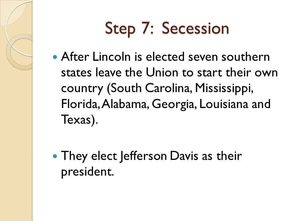 After Lincoln is elected seven southern states leave the Union to start their own country (South Carolina, Mississippi, Florida, Alabama, Georgia, Louisiana and Texas).