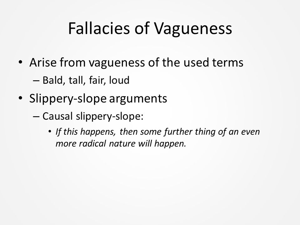 Fallacies of Vagueness Arise from vagueness of the used terms – Bald, tall, fair, loud Slippery-slope arguments – Causal slippery-slope: If this happens, then some further thing of an even more radical nature will happen.